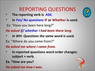 REPORTING QUESTIONS
• The reporting verb is ASK.
• In Yes/ No questions IF or Whether is used.
Ex: “Have you been here long?”
He asked if/ whether I had been there long
• In WH- Questions the same word is used.
Ex: “Where do you come from?”
He asked me where I came from.
• In reported questions word order changes:
subject + verb.
Ex. “How are you?
He asked me how I was.
 