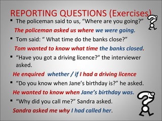 REPORTING QUESTIONS (Exercises)
 The policeman said to us, “Where are you going?”
The policeman asked us where we were going.
 Tom said: “ What time do the banks close?”
Tom wanted to know what time the banks closed.
 “Have you got a driving licence?” the interviewer
asked.
He enquired whether / if I had a driving licence
 “Do you know when Jane’s birthday is?” he asked.
He wanted to know when Jane’s birthday was.
 “Why did you call me?” Sandra asked.
Sandra asked me why I had called her.
 