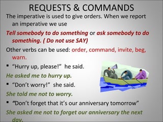 REQUESTS & COMMANDS
The imperative is used to give orders. When we report
an imperative we use
Tell somebody to do something or ask somebody to do
something. ( Do not use SAY)
Other verbs can be used: order, command, invite, beg,
warn.
 “Hurry up, please!” he said.
He asked me to hurry up.
 “Don’t worry!” she said.
She told me not to worry.
 “Don’t forget that it’s our anniversary tomorrow”
She asked me not to forget our anniversary the next
day.
 