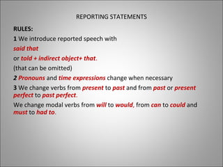 REPORTING STATEMENTS
RULES:
1 We introduce reported speech with
said that
or told + indirect object+ that.
(that can be omitted)
2 Pronouns and time expressions change when necessary
33 We change verbs from present to past and from past or present
perfect to past perfect.
We change modal verbs from will to would, from can to could and
must to had to.
 