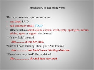 Introductory or Reporting verbsIntroductory or Reporting verbs
The most common reporting verbs are
- say (that) SAID
- tell somebody (that). TOLD
• Others such as admit, claim, explain, insist, reply, apologize, inform,
advise, agree or suggest can be used.
“It’s my fault” she said.
She............ it was her fault.
“I haven’t been thinking about you” Ann told me.
Ann ............... she hadn’t been thinking about me.
“I have been very tired” She explained.
She ................... she had been very tired.
 