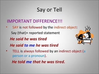 Say or Tell
IMPORTANT DIFFERENCE!!!
• SAY is not followed by the indirect object:
Say (that)+ reported statement
He said he was tired
He said to me he was tired
• TELL is always followed by an indirect object (a
person or a pronoun).
He told me that he was tired.
 