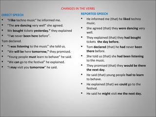 CHANGES IN THE VERBS
DIRECT SPEECH
 “I like techno music” he informed me.
 “The are dancing very well” she agreed.
 We bought tickets yesterday.” they explained
 “I’ve never been here before”.
Tom declared.
 “I was listening to the music” she told us.
 “We will be here tomorrow,” they promised.
 “Young people must learn to behave” he said.
 “We can go to the festival” he explained.
 “I may visit you tomorrow” he said.
REPORTED SPEECH
 He informed me (that) he liked techno
music.
 She agreed (that) they were dancing very
well.
 They explained (that) they had bought
tickets the day before.
 Tom declared (that) he had never been
there before.
 She told us (that) she had been listening
to the music.
 They promised (that) they would be there
the next day.
 He said (that) young people had to learn
to behave.
 He explained (that) we could go to the
festival.
 He said he might visit me the next day.
 
