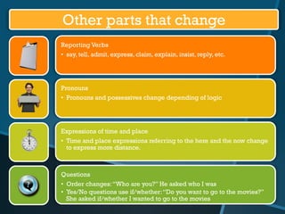 Other parts that change
Reporting Verbs
•  say, tell, admit, express, claim, explain, insist, reply, etc.

Pronouns
•  Pronouns and possessives change depending of logic

Expressions of time and place
•  Time and place expressions referring to the here and the now change
to express more distance.

Questions
•  Order changes: “Who are you?” He asked who I was
•  Yes/No questions use if/whether: “Do you want to go to the movies?”
She asked if/whether I wanted to go to the movies

 