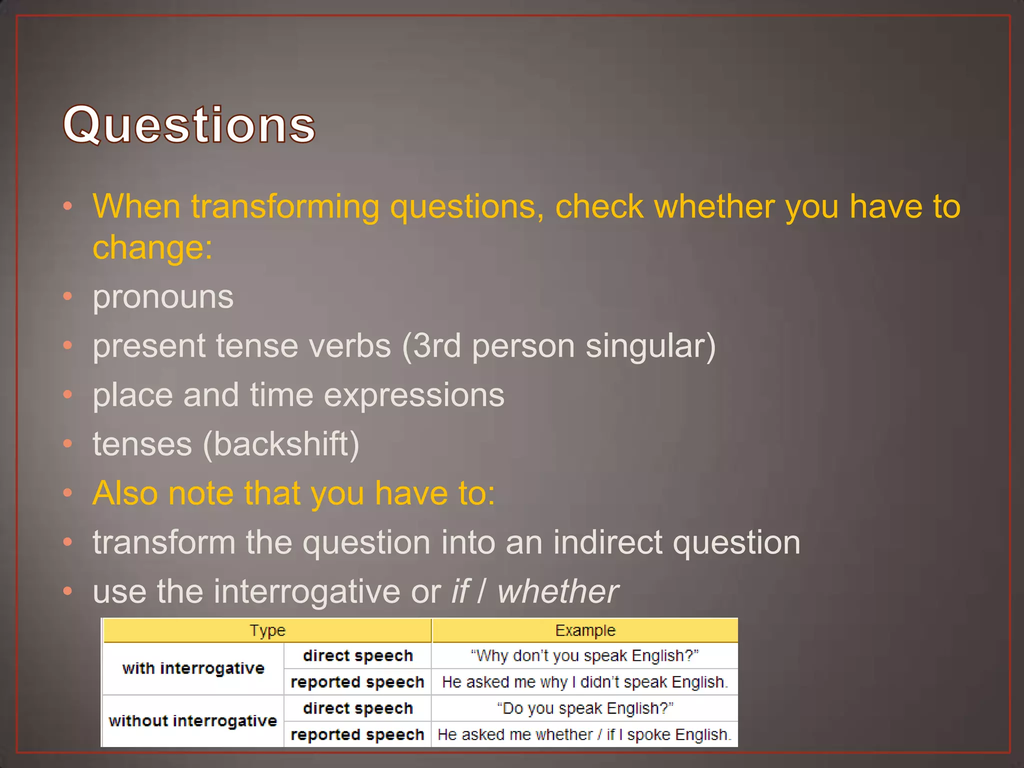 • When transforming questions, check whether you have to
  change:
• pronouns
• present tense verbs (3rd person singular)
• place and time expressions
• tenses (backshift)
• Also note that you have to:
• transform the question into an indirect question
• use the interrogative or if / whether
 