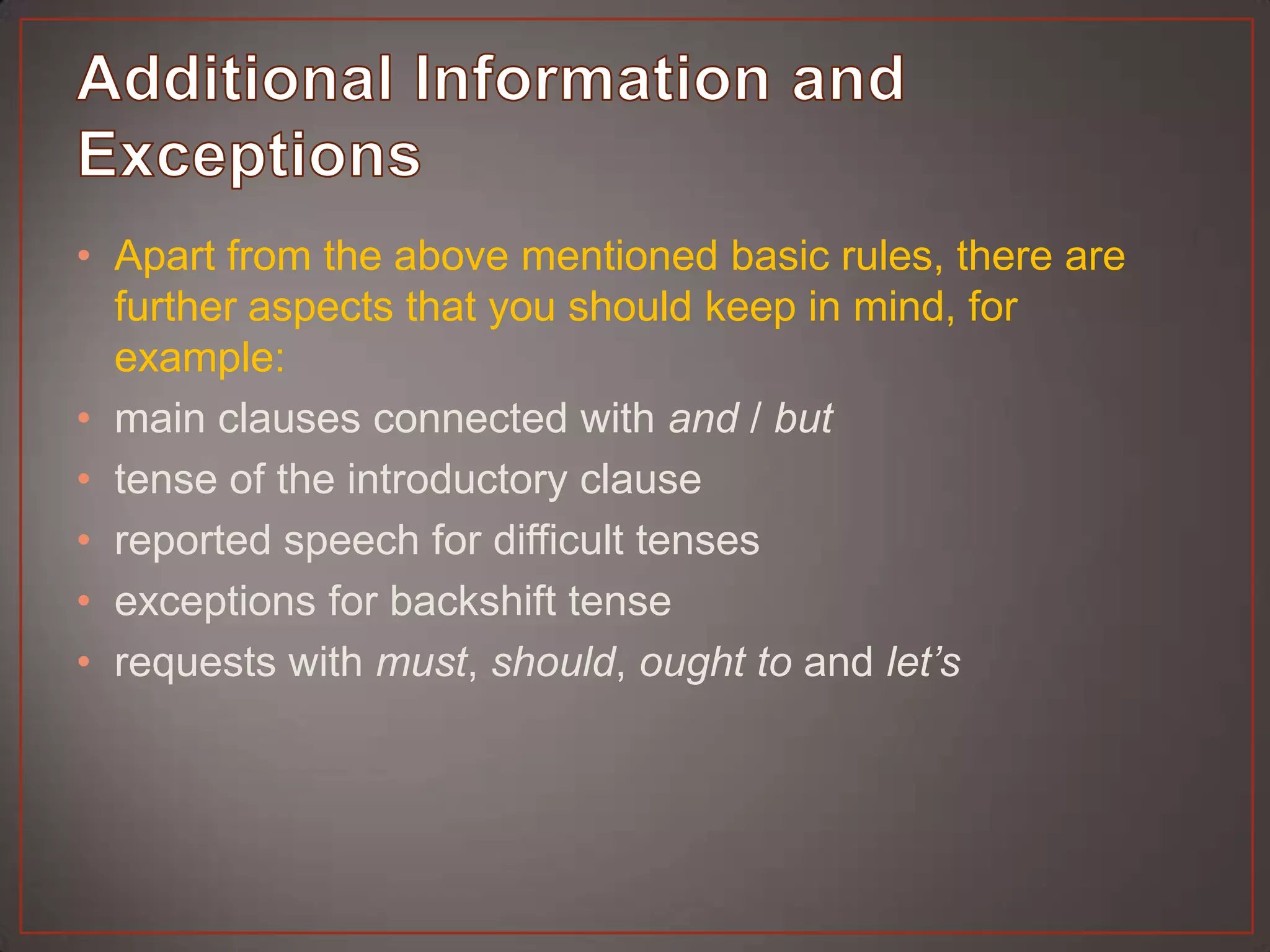 • Apart from the above mentioned basic rules, there are
  further aspects that you should keep in mind, for
  example:
• main clauses connected with and / but
• tense of the introductory clause
• reported speech for difficult tenses
• exceptions for backshift tense
• requests with must, should, ought to and let’s
 
