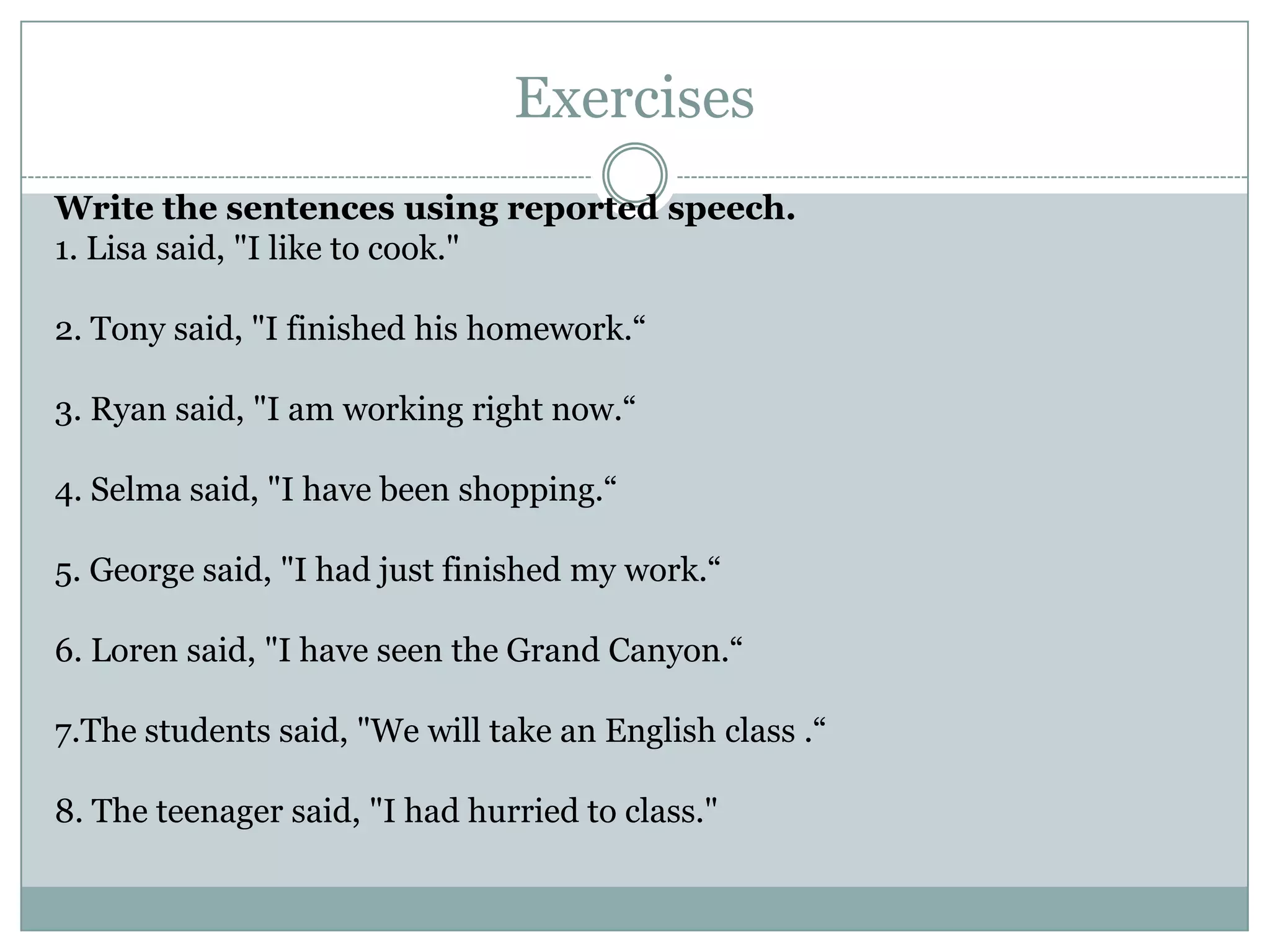 Exercises
Write the sentences using reported speech.
1. Lisa said, "I like to cook."
2. Tony said, "I finished his homework.“
3. Ryan said, "I am working right now.“
4. Selma said, "I have been shopping.“
5. George said, "I had just finished my work.“
6. Loren said, "I have seen the Grand Canyon.“
7.The students said, "We will take an English class .“
8. The teenager said, "I had hurried to class."
 