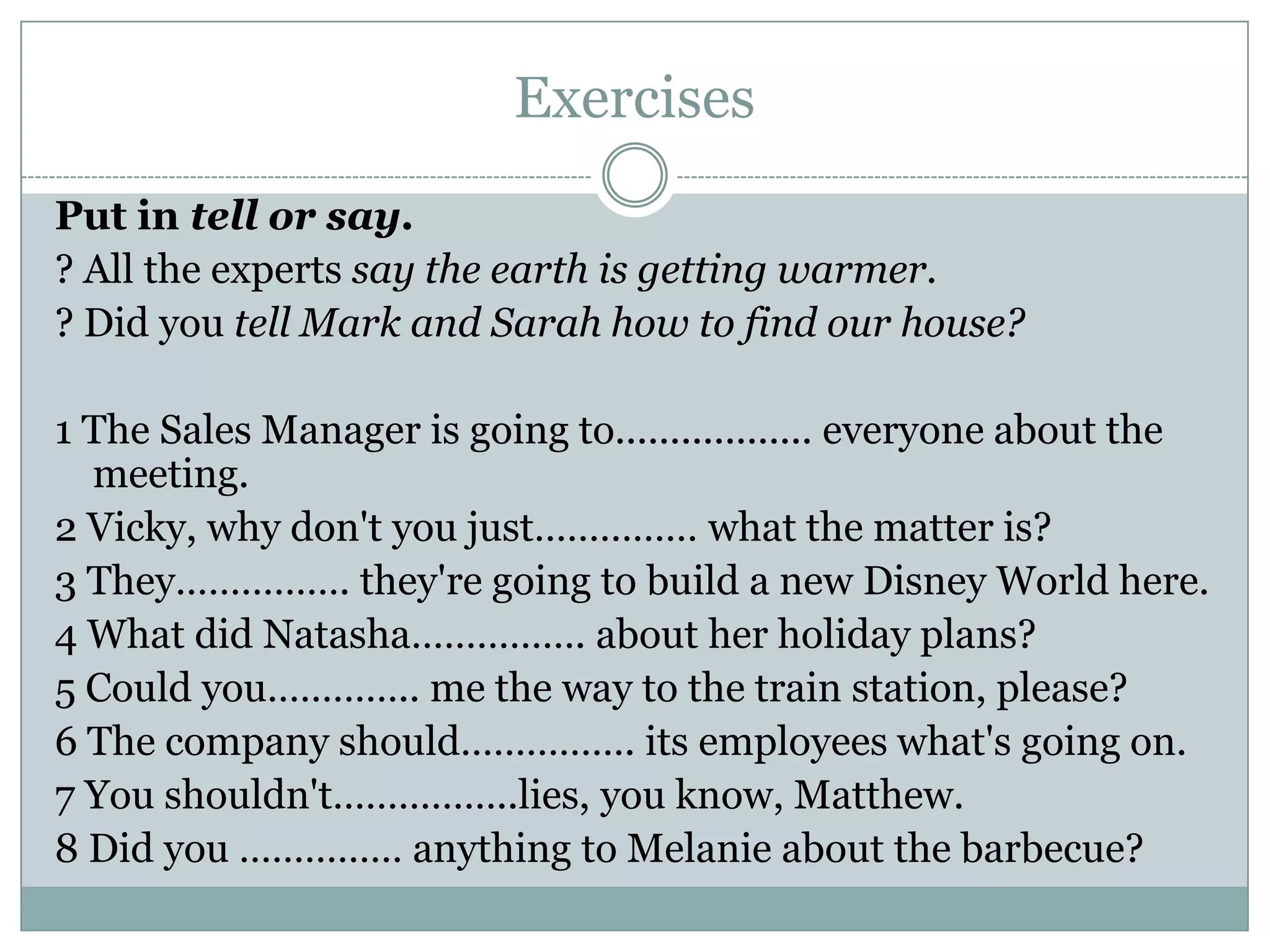 Exercises
Put in tell or say.
? All the experts say the earth is getting warmer.
? Did you tell Mark and Sarah how to find our house?
1 The Sales Manager is going to.................. everyone about the
meeting.
2 Vicky, why don't you just…………… what the matter is?
3 They……………. they're going to build a new Disney World here.
4 What did Natasha……………. about her holiday plans?
5 Could you………….. me the way to the train station, please?
6 The company should……………. its employees what's going on.
7 You shouldn't……………..lies, you know, Matthew.
8 Did you …………… anything to Melanie about the barbecue?
 