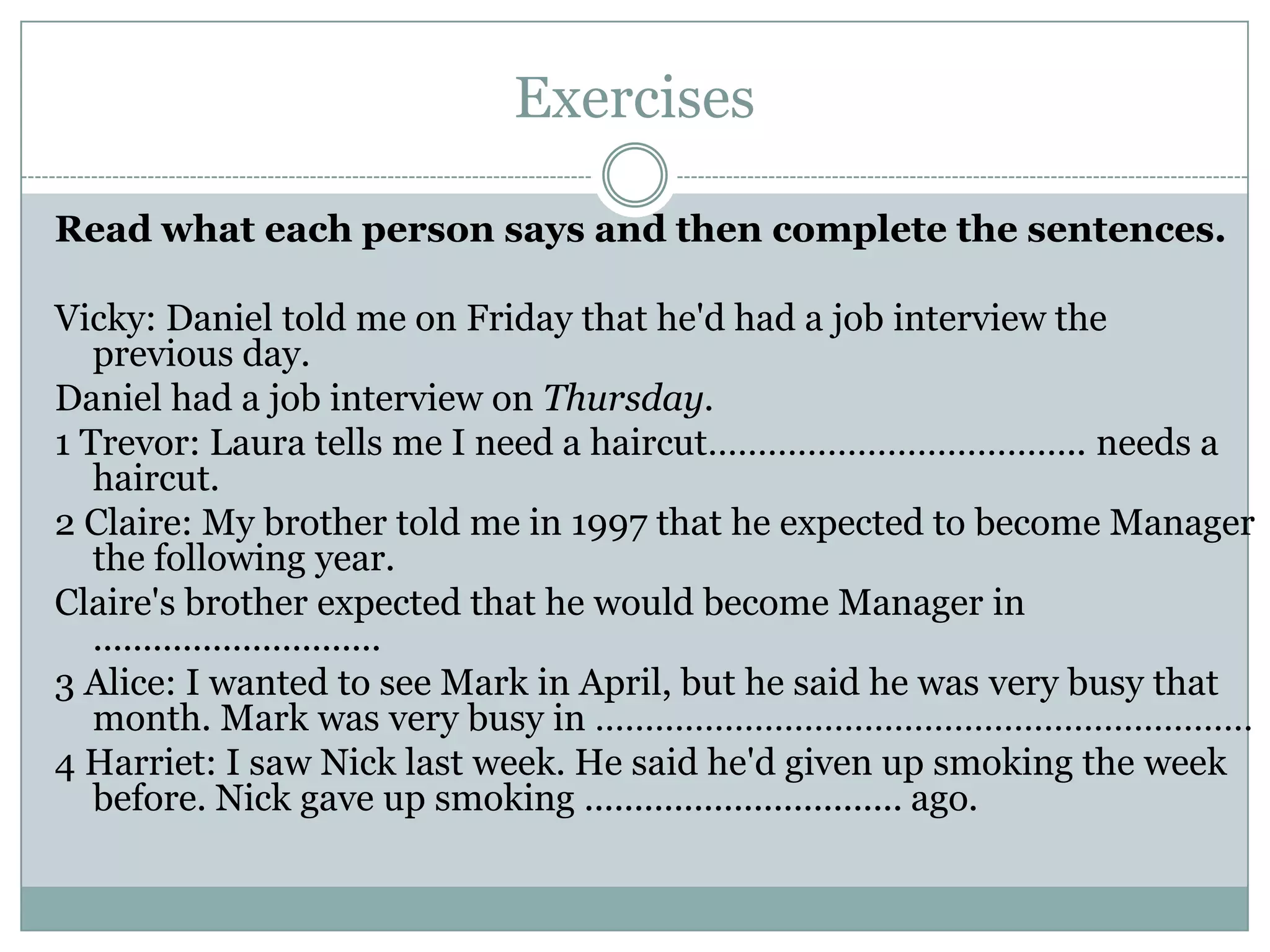 Exercises
Read what each person says and then complete the sentences.
Vicky: Daniel told me on Friday that he'd had a job interview the
previous day.
Daniel had a job interview on Thursday.
1 Trevor: Laura tells me I need a haircut……………………………….. needs a
haircut.
2 Claire: My brother told me in 1997 that he expected to become Manager
the following year.
Claire's brother expected that he would become Manager in
.............................
3 Alice: I wanted to see Mark in April, but he said he was very busy that
month. Mark was very busy in …………………………………………………………
4 Harriet: I saw Nick last week. He said he'd given up smoking the week
before. Nick gave up smoking ................................ ago.
 