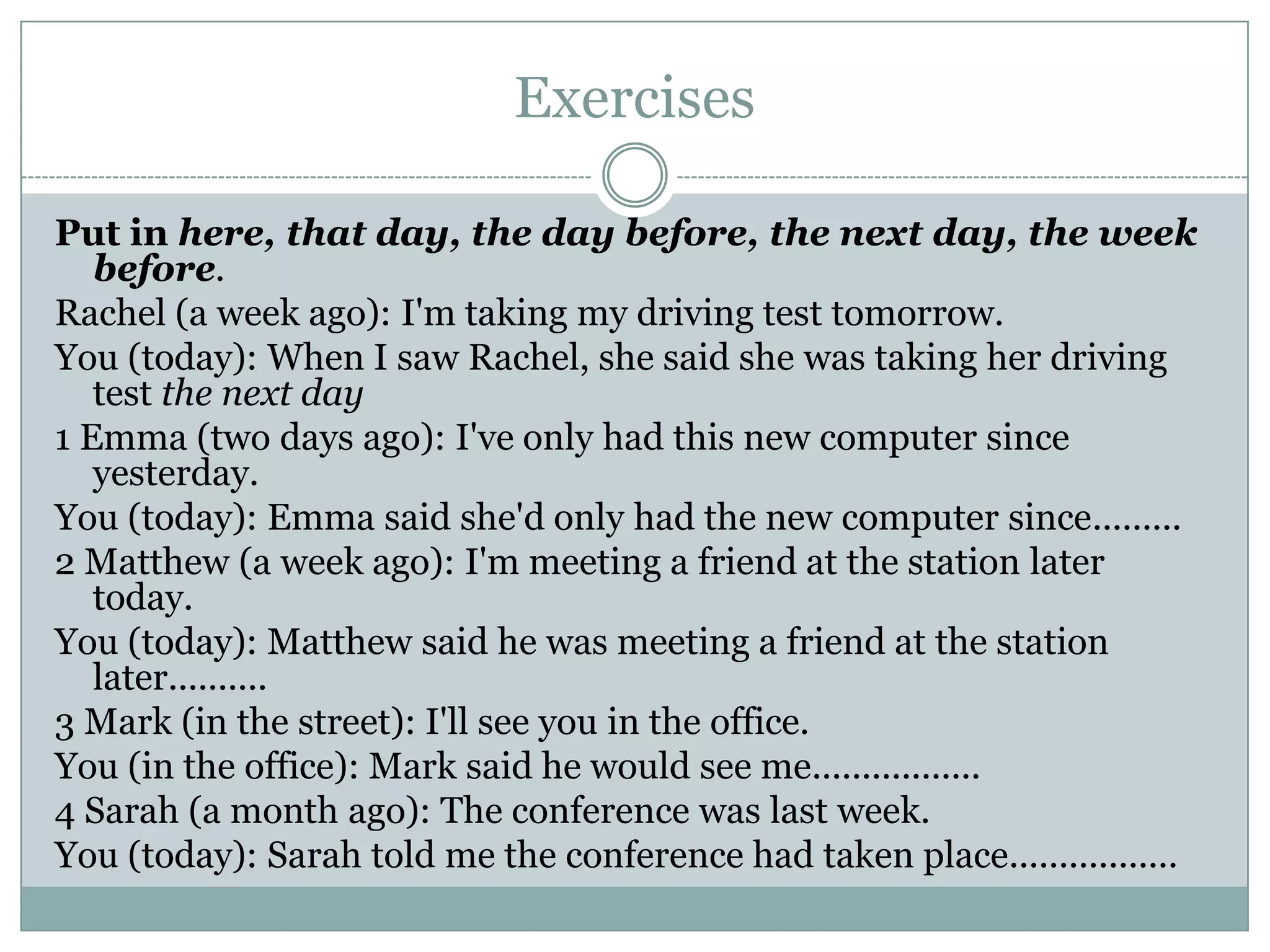 Exercises
Put in here, that day, the day before, the next day, the week
before.
Rachel (a week ago): I'm taking my driving test tomorrow.
You (today): When I saw Rachel, she said she was taking her driving
test the next day
1 Emma (two days ago): I've only had this new computer since
yesterday.
You (today): Emma said she'd only had the new computer since.........
2 Matthew (a week ago): I'm meeting a friend at the station later
today.
You (today): Matthew said he was meeting a friend at the station
later..........
3 Mark (in the street): I'll see you in the office.
You (in the office): Mark said he would see me.................
4 Sarah (a month ago): The conference was last week.
You (today): Sarah told me the conference had taken place.................
 