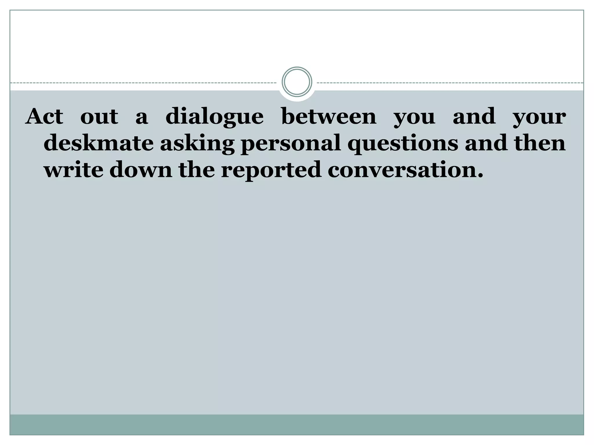 Act out a dialogue between you and your
deskmate asking personal questions and then
write down the reported conversation.
 