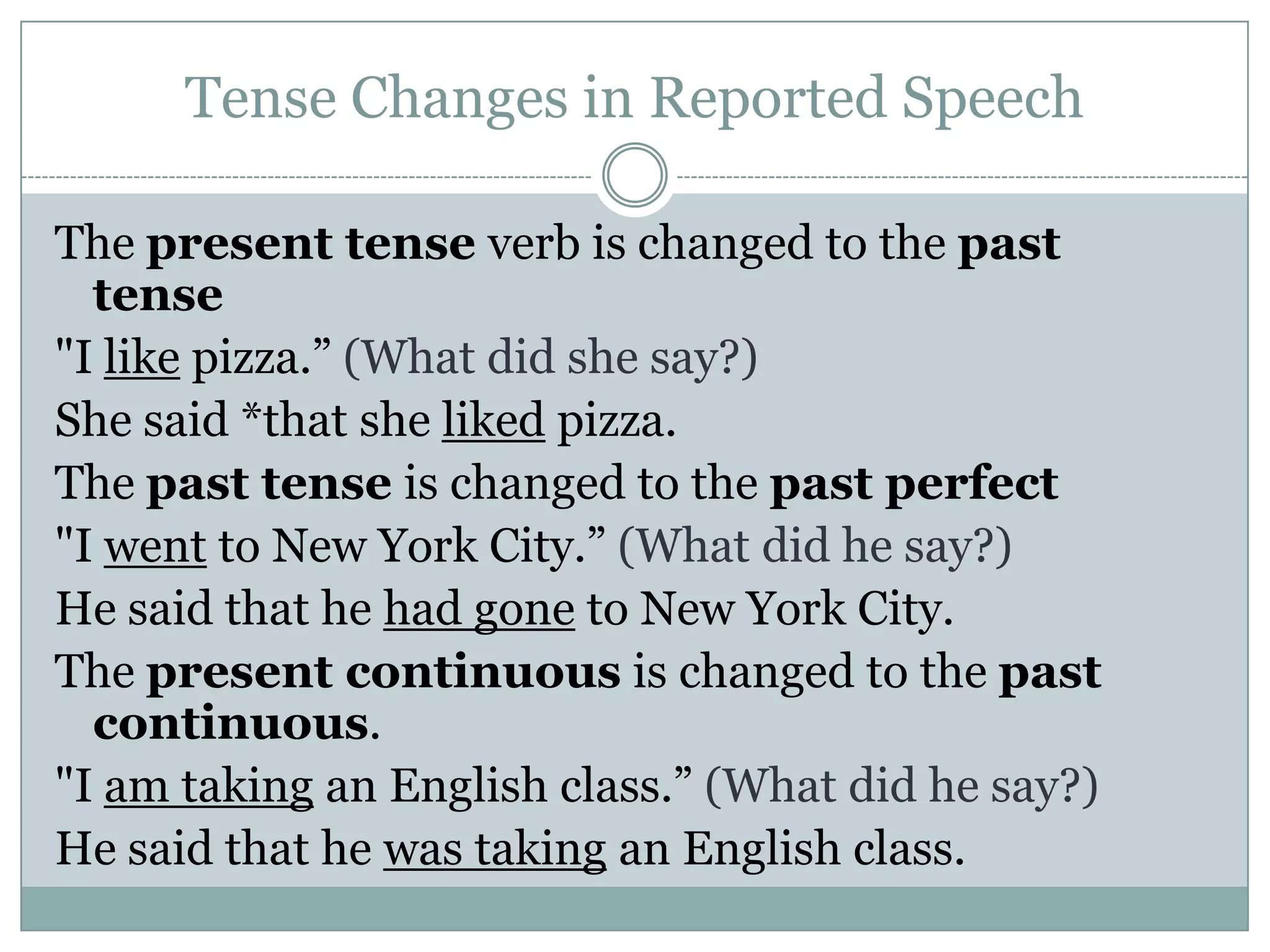 Tense Changes in Reported Speech
The present tense verb is changed to the past
tense
"I like pizza.” (What did she say?)
She said *that she liked pizza.
The past tense is changed to the past perfect
"I went to New York City.” (What did he say?)
He said that he had gone to New York City.
The present continuous is changed to the past
continuous.
"I am taking an English class.” (What did he say?)
He said that he was taking an English class.
 