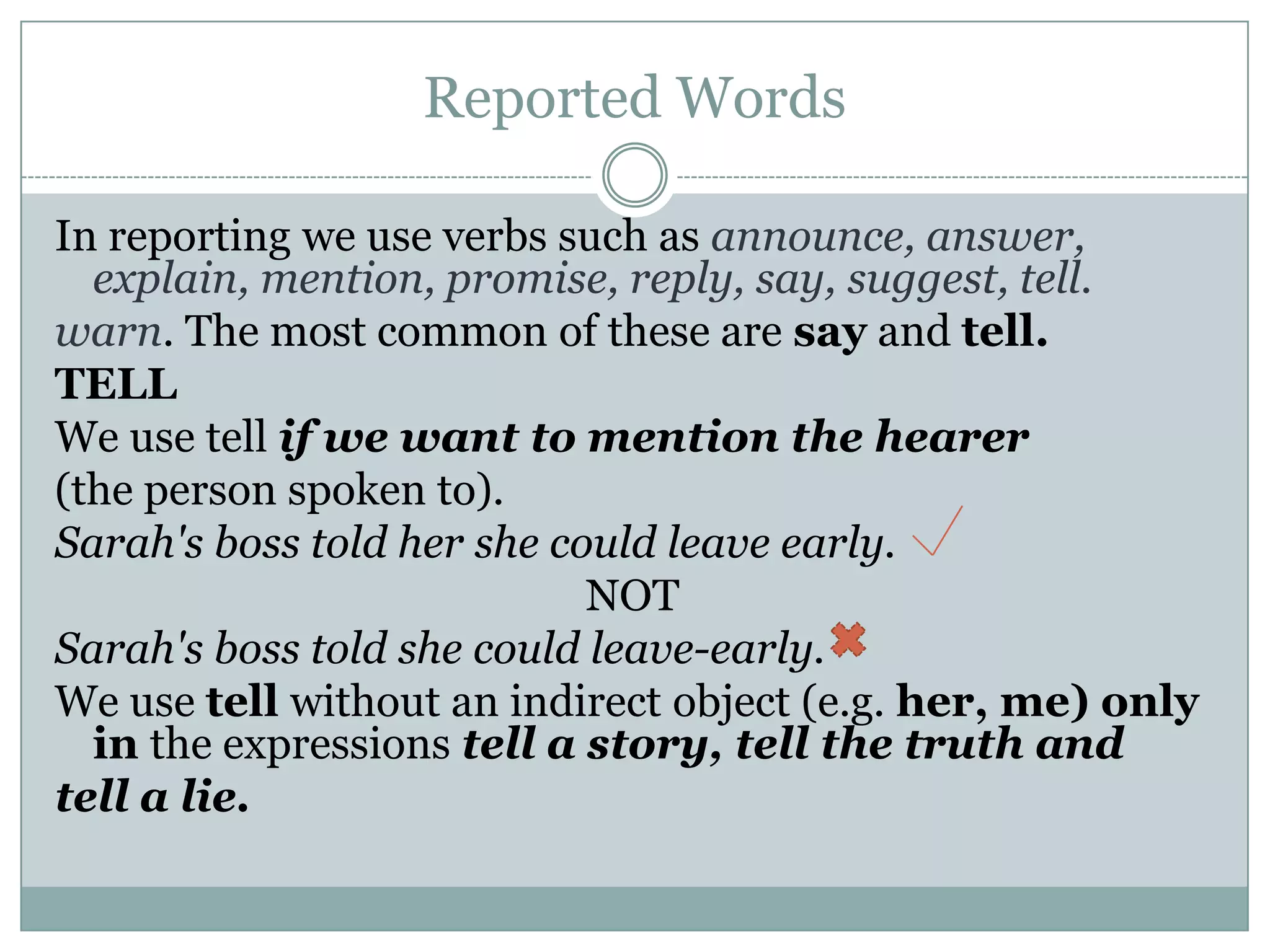 Reported Words
In reporting we use verbs such as announce, answer,
explain, mention, promise, reply, say, suggest, tell.
warn. The most common of these are say and tell.
TELL
We use tell if we want to mention the hearer
(the person spoken to).
Sarah's boss told her she could leave early.
NOT
Sarah's boss told she could leave-early.
We use tell without an indirect object (e.g. her, me) only
in the expressions tell a story, tell the truth and
tell a lie.
 