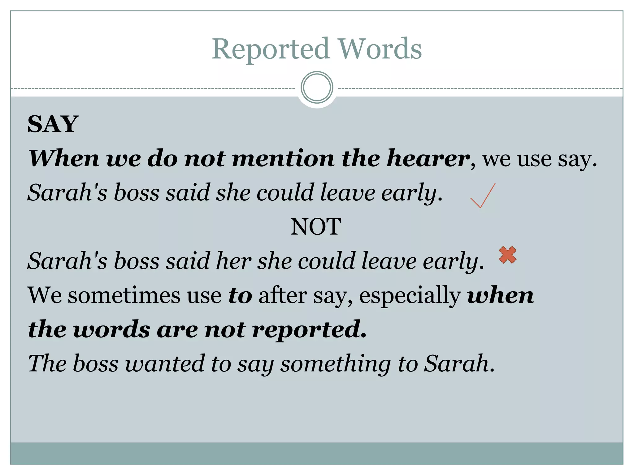 Reported Words
SAY
When we do not mention the hearer, we use say.
Sarah's boss said she could leave early.
NOT
Sarah's boss said her she could leave early.
We sometimes use to after say, especially when
the words are not reported.
The boss wanted to say something to Sarah.
 