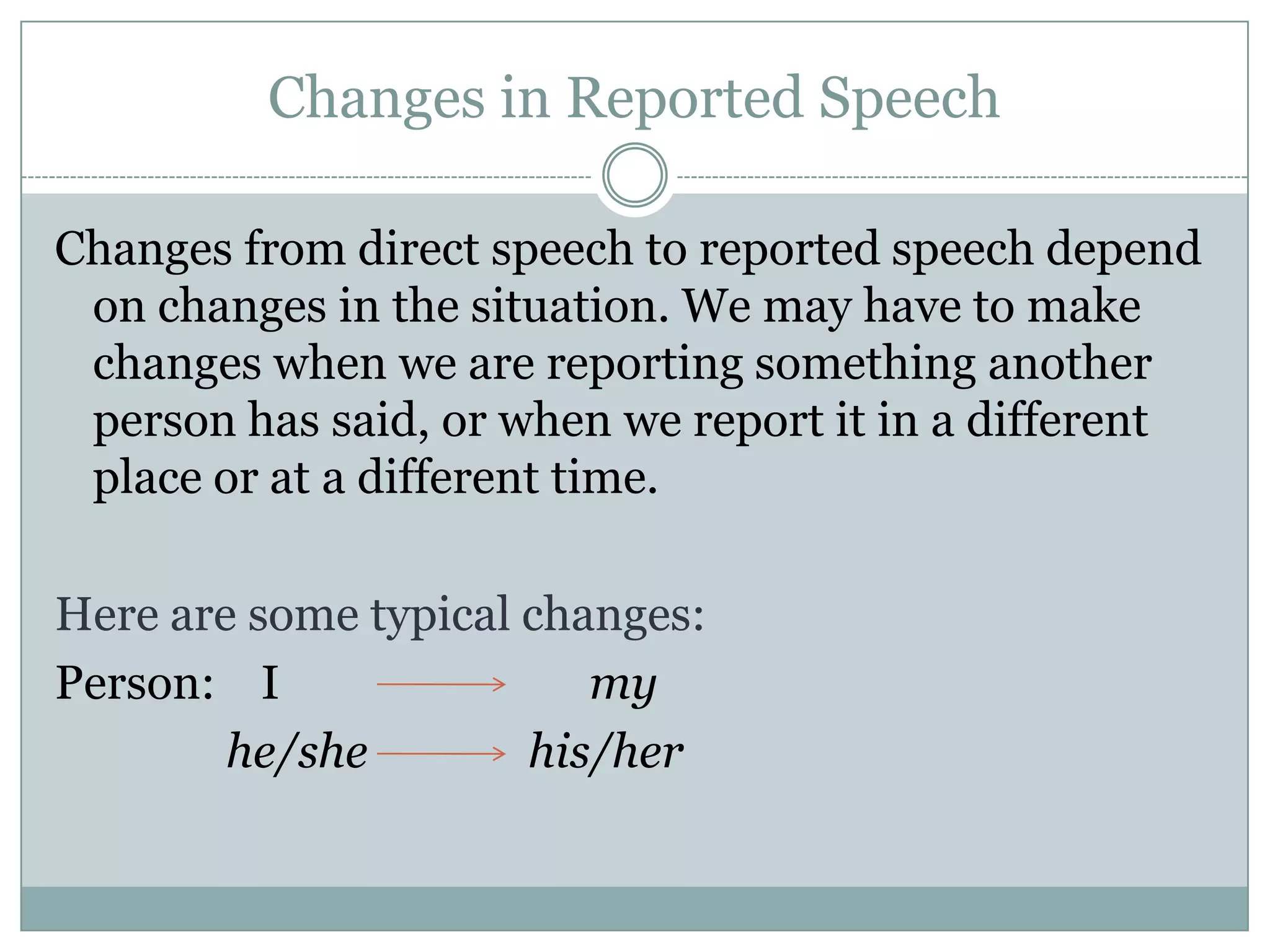 Changes in Reported Speech
Changes from direct speech to reported speech depend
on changes in the situation. We may have to make
changes when we are reporting something another
person has said, or when we report it in a different
place or at a different time.
Here are some typical changes:
Person: I my
he/she his/her
 