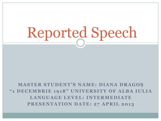 MASTER STUDENT’S NAME: DIANA DRAGOŞ
“1 DECEMBRIE 1918” UNIVERSITY OF ALBA IULIA
LANGUAGE LEVEL: INTERMEDIATE
PRESENTATION DATE: 27 APRIL 2013
Reported Speech
 