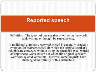 Definition: The report of one speaker or writer on the words
said, written, or thought by someone else.
In traditional grammar , reported speech is generally used as a
synonym for indirect speech (in which the original speaker's
thoughts are conveyed without using the speaker's exact words)
as opposed to direct speech (in which the original speaker's
words are quoted verbatim). However, some linguists have
challenged the validity of this distinction.
Reported speech
 