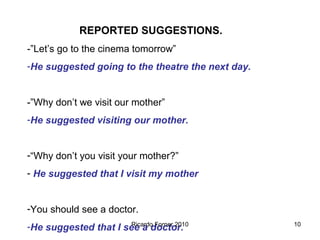 REPORTED SUGGESTIONS.
-”Let’s go to the cinema tomorrow”
-He suggested going to the theatre the next day.

-”Why don’t we visit our mother”
-He suggested visiting our mother.
-“Why don’t you visit your mother?”
- He suggested that I visit my mother
-You should see a doctor.
Ricardo Forner 2010
-He suggested that I see a doctor.

10

 