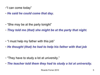 -“I can come today”
- He said he could come that day.
- “She may be at the party tonight”
- They told me (that) she might be at the party that night.
- “I must help my father with this job”
- He thought (that) he had to help his father with that job
- “They have to study a lot at university.”
- The teacher told them they had to study a lot at university.
Ricardo Forner 2010

5

 