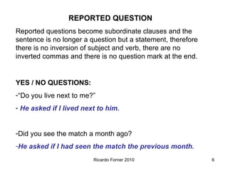 REPORTED QUESTION
Reported questions become subordinate clauses and the
sentence is no longer a question but a statement, therefore
there is no inversion of subject and verb, there are no
inverted commas and there is no question mark at the end.

YES / NO QUESTIONS:
-“Do you live next to me?”
- He asked if I lived next to him.
-Did you see the match a month ago?
-He asked if I had seen the match the previous month.
Ricardo Forner 2010

6

 