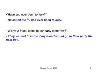 -“Have you ever been to Italy?”
- He asked me if I had ever been to Italy.
- Will your friend come to our party tomorrow?”
- They wanted to know if my friend would go to their party the
next day.

Ricardo Forner 2010

7

 