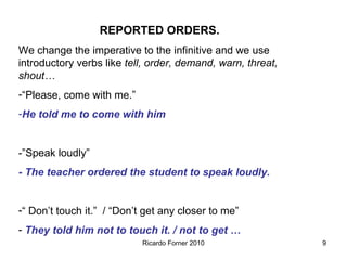 REPORTED ORDERS.
We change the imperative to the infinitive and we use
introductory verbs like tell, order, demand, warn, threat,
shout…
-“Please, come with me.”
-He told me to come with him

-”Speak loudly”
- The teacher ordered the student to speak loudly.
-“ Don’t touch it.” / “Don’t get any closer to me”
- They told him not to touch it. / not to get …
Ricardo Forner 2010

9

 