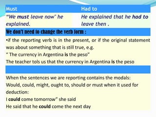 Must

Had to

“We must leave now" he
explained.

He explained that he had to
leave then .

We don’t need to change the verb form :

•if the reporting verb is in the present, or if the original statement
was about something that is still true, e.g.
“ The currency in Argentina is the peso”
The teacher tols us that the currency in Argentina is the peso
When the sentences we are reporting contains the modals:
Would, could, might, ought to, should or must when it used for
deduction:
I could come tomorrow” she said
He said that he could come the next day

 
