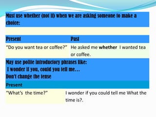 Must use whether (not if) when we are asking someone to make a
choice:
Present

Past

“Do you want tea or coffee?” He asked me whether I wanted tea
or coffee.
May use polite introductory phrases like:
I wonder if you, could you tell me…
Don’t change the tense
Present
“What’s the time?”

I wonder if you could tell me What the
time is?.

 