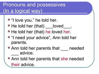 Pronouns and possessives
(In a logical way)
“I love you.” he told her.
He told her (that) ___loved___.
He told her (that) he loved her.
“I need your advice”, Ann told her
parents.
Ann told her parents that ___ needed
___ advice.
Ann told her parents that she needed
their advice.
 