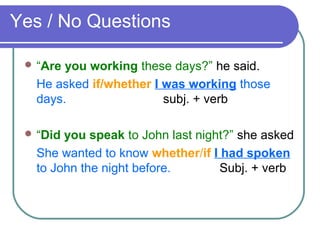 Yes / No Questions
 “Are you working these days?” he said.
He asked if/whether I was working those
days. subj. + verb
 “Did you speak to John last night?” she asked
She wanted to know whether/if I had spoken
to John the night before. Subj. + verb
 