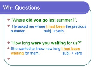 Wh- Questions
“Where did you go last summer?”.
 He asked me where I had been the previous
summer. subj. + verb
“How long were you waiting for us?”
 She wanted to know how long I had been
waiting for them. subj. + verb

 