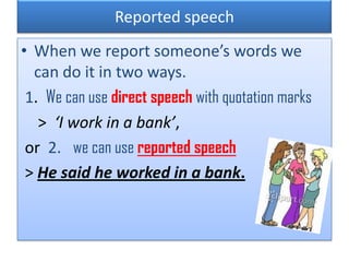 Reported speech
• When we report someone’s words we
can do it in two ways.
1. We can use direct speech with quotation marks
> ‘I work in a bank’,
or 2. we can use reported speech
> He said he worked in a bank.
 