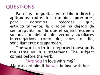 Para las preguntas en estilo indirecto,
aplicamos todos los cambios anteriores;
pero debemos recordar que,
estructuralmente, la oración ha dejado de
ser pregunta por lo que el sujeto recupera
su posición delante del verbo y auxiliares
interrogativos como do, does o did,
sencillamente desaparecen.
The word order in a reported question is
the same as in a statement. The subject
comes before the verb.
“Are you in love with me?”
Mary asked him if he was in love with her.
 
