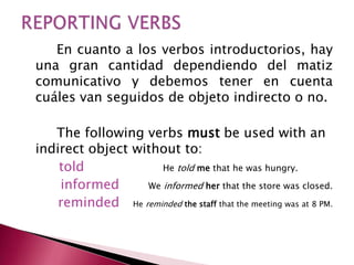 En cuanto a los verbos introductorios, hay
una gran cantidad dependiendo del matiz
comunicativo y debemos tener en cuenta
cuáles van seguidos de objeto indirecto o no.
The following verbs must be used with an
indirect object without to:
told He told me that he was hungry.
informed We informed her that the store was closed.
reminded He reminded the staff that the meeting was at 8 PM.
 