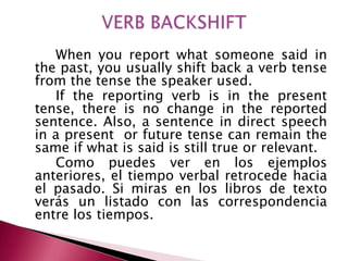 When you report what someone said in
the past, you usually shift back a verb tense
from the tense the speaker used.
If the reporting verb is in the present
tense, there is no change in the reported
sentence. Also, a sentence in direct speech
in a present or future tense can remain the
same if what is said is still true or relevant.
Como puedes ver en los ejemplos
anteriores, el tiempo verbal retrocede hacia
el pasado. Si miras en los libros de texto
verás un listado con las correspondencia
entre los tiempos.
 