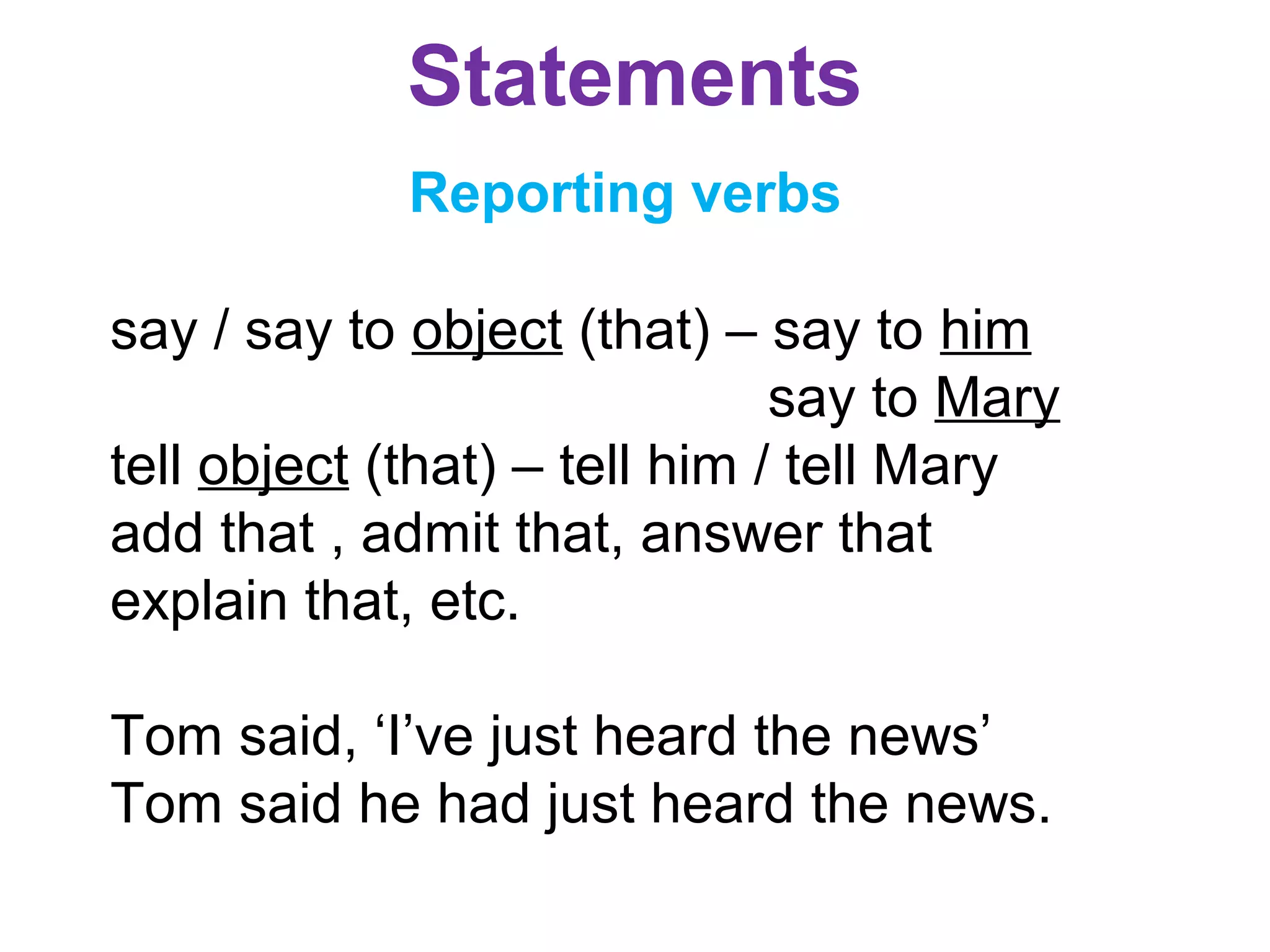 Statements
Reporting verbs
say / say to object (that) – say to him
say to Mary
tell object (that) – tell him / tell Mary
add that , admit that, answer that
explain that, etc.
Tom said, ‘I’ve just heard the news’
Tom said he had just heard the news.
 