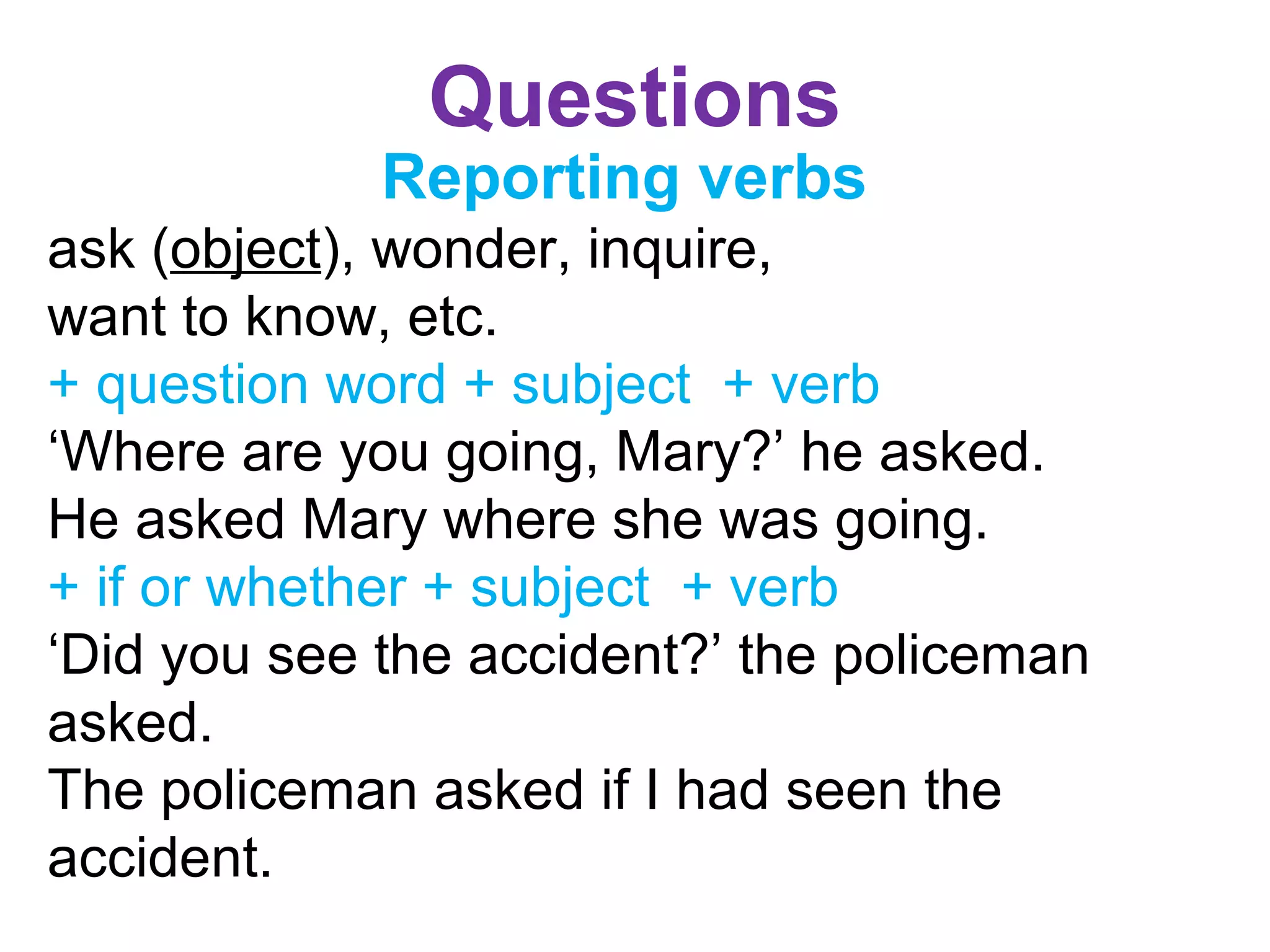 Questions
Reporting verbs
ask (object), wonder, inquire,
want to know, etc.
+ question word + subject + verb
‘Where are you going, Mary?’ he asked.
He asked Mary where she was going.
+ if or whether + subject + verb
‘Did you see the accident?’ the policeman
asked.
The policeman asked if I had seen the
accident.
 