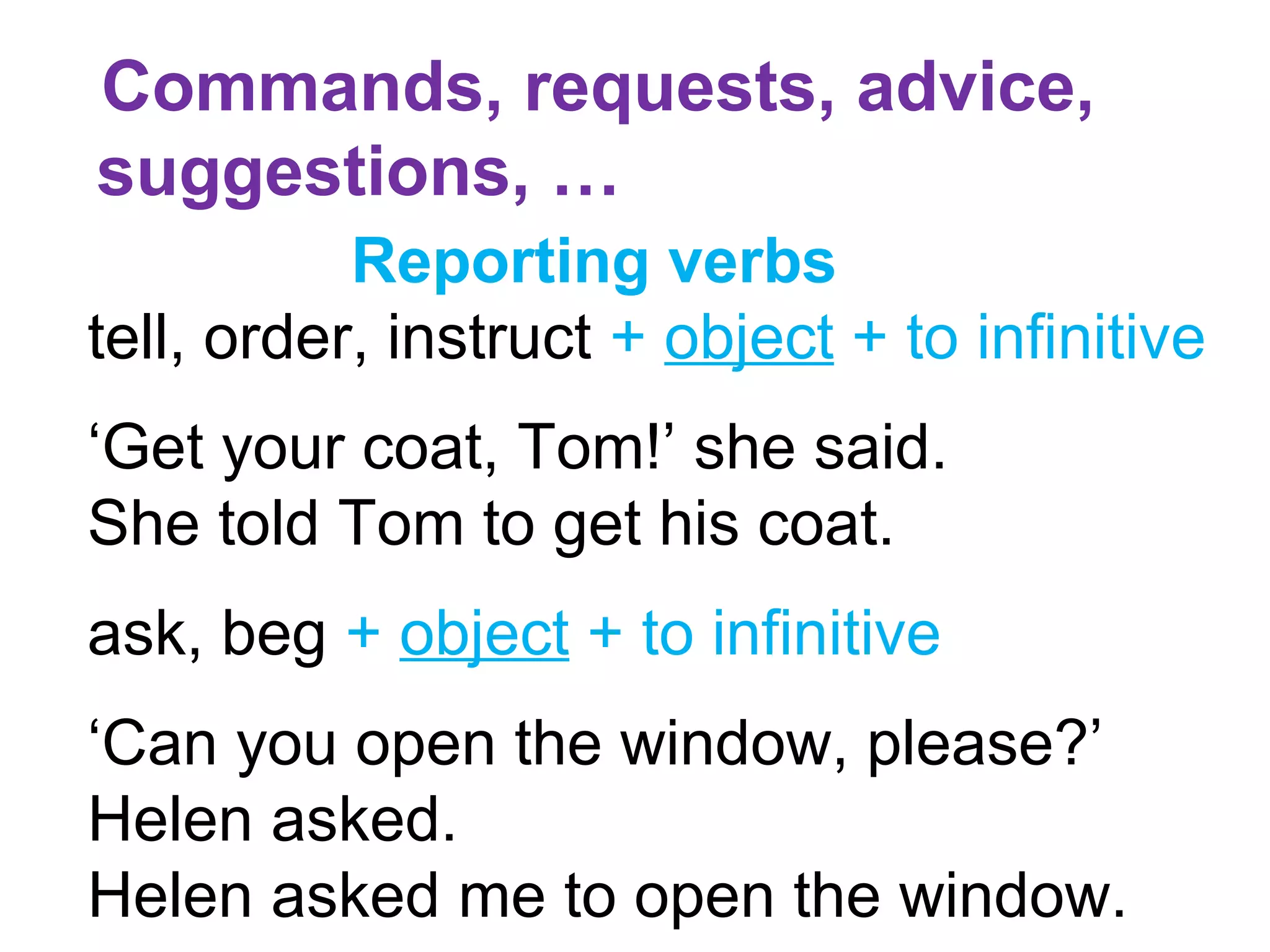 Commands, requests, advice,
suggestions, …
Reporting verbs
tell, order, instruct + object + to infinitive
‘Get your coat, Tom!’ she said.
She told Tom to get his coat.
ask, beg + object + to infinitive
‘Can you open the window, please?’
Helen asked.
Helen asked me to open the window.
 
