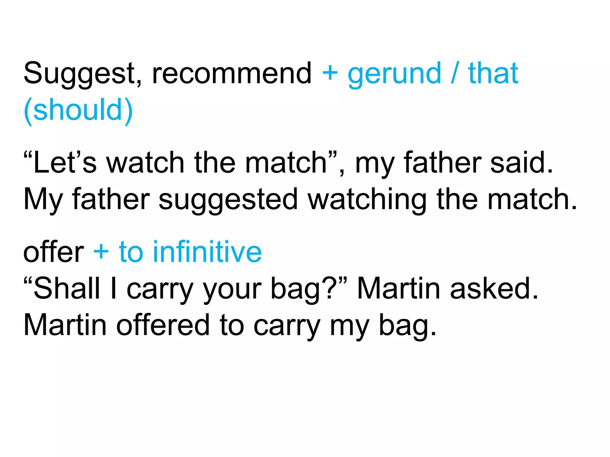 Suggest, recommend + gerund / that
(should)
“Let’s watch the match”, my father said.
My father suggested watching the match.
offer + to infinitive
“Shall I carry your bag?” Martin asked.
Martin offered to carry my bag.
 