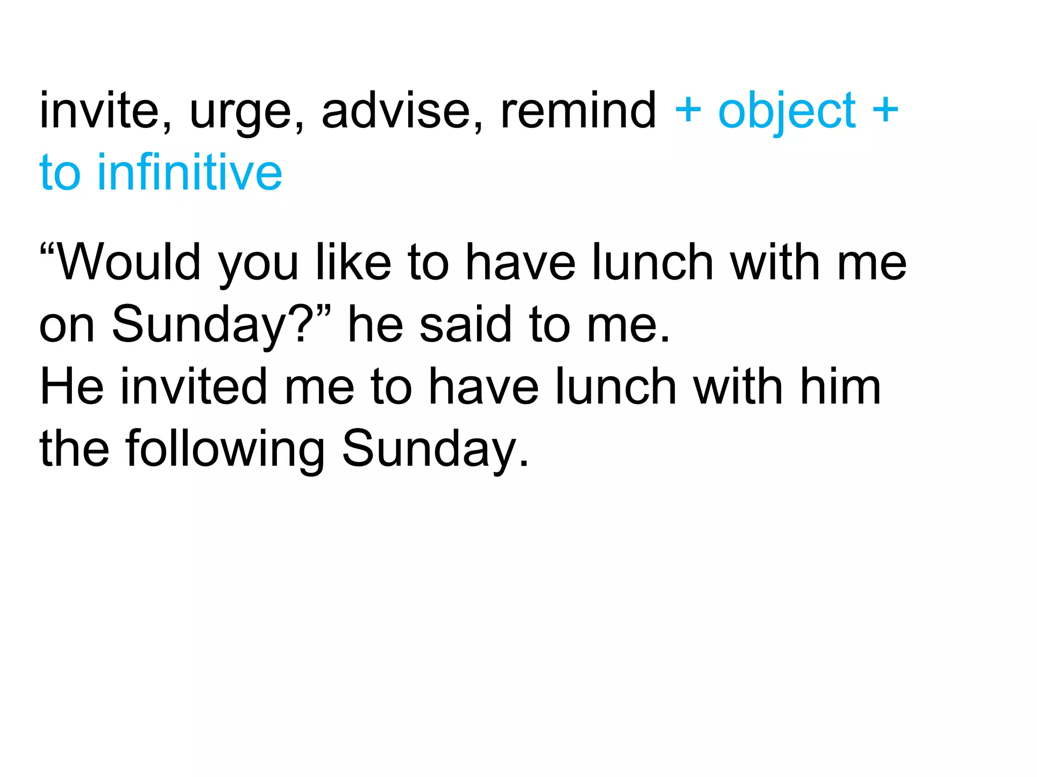 invite, urge, advise, remind + object +
to infinitive
“Would you like to have lunch with me
on Sunday?” he said to me.
He invited me to have lunch with him
the following Sunday.
 
