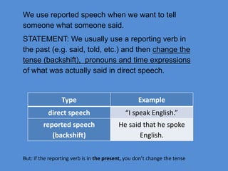 We use reported speech when we want to tell
someone what someone said.
STATEMENT: We usually use a reporting verb in
the past (e.g. said, told, etc.) and then change the
tense (backshift), pronouns and time expressions
of what was actually said in direct speech.
Type Example
direct speech “I speak English.”
reported speech
(backshift)
He said that he spoke
English.
But: if the reporting verb is in the present, you don’t change the tense
 