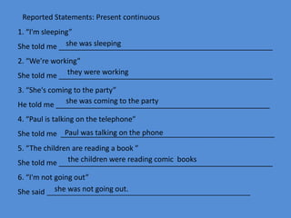 1. “I'm sleeping”
She told me _____________________________________________________
2. “We’re working”
She told me _____________________________________________________
3. “She's coming to the party”
He told me _____________________________________________________
4. “Paul is talking on the telephone”
She told me _____________________________________________________
5. “The children are reading a book ”
She told me _____________________________________________________
6. “I'm not going out”
She said ________________________________________________________
she was sleeping
they were working
she was coming to the party
Paul was talking on the phone
she was not going out.
the children were reading comic books
Reported Statements: Present continuous
 