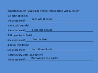 Reported Speech: Questions without interrogative WH questions
1.Is John at home?
She asked me if __________________________________________________
2. Is it cold outside?
She asked me if __________________________________________________
3. Do you live in Paris?
She asked me if __________________________________________________
4. Is the milk fresh?
She asked me if __________________________________________________
5. Does Mary work as a doctor?
She asked me if __________________________________________________
John was at home
it was cold outside
I lived in Paris
the milk was fresh
Mary worked as a doctor
 