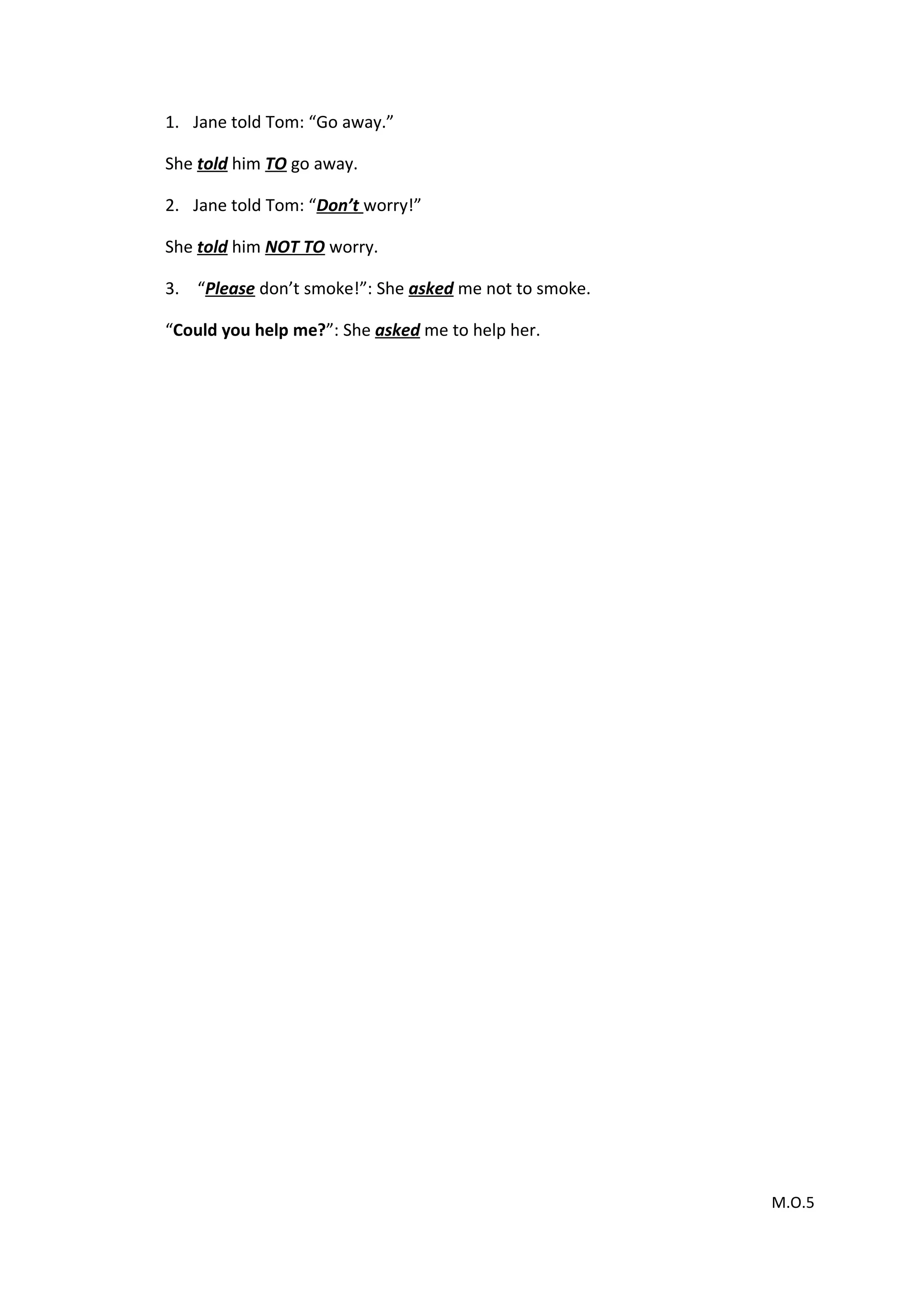 1. Jane told Tom: “Go away.”
She told him TO go away.
2. Jane told Tom: “Don’t worry!”
She told him NOT TO worry.
3. “Please don’t smoke!”: She asked me not to smoke.
“Could you help me?”: She asked me to help her.
M.O.5
 