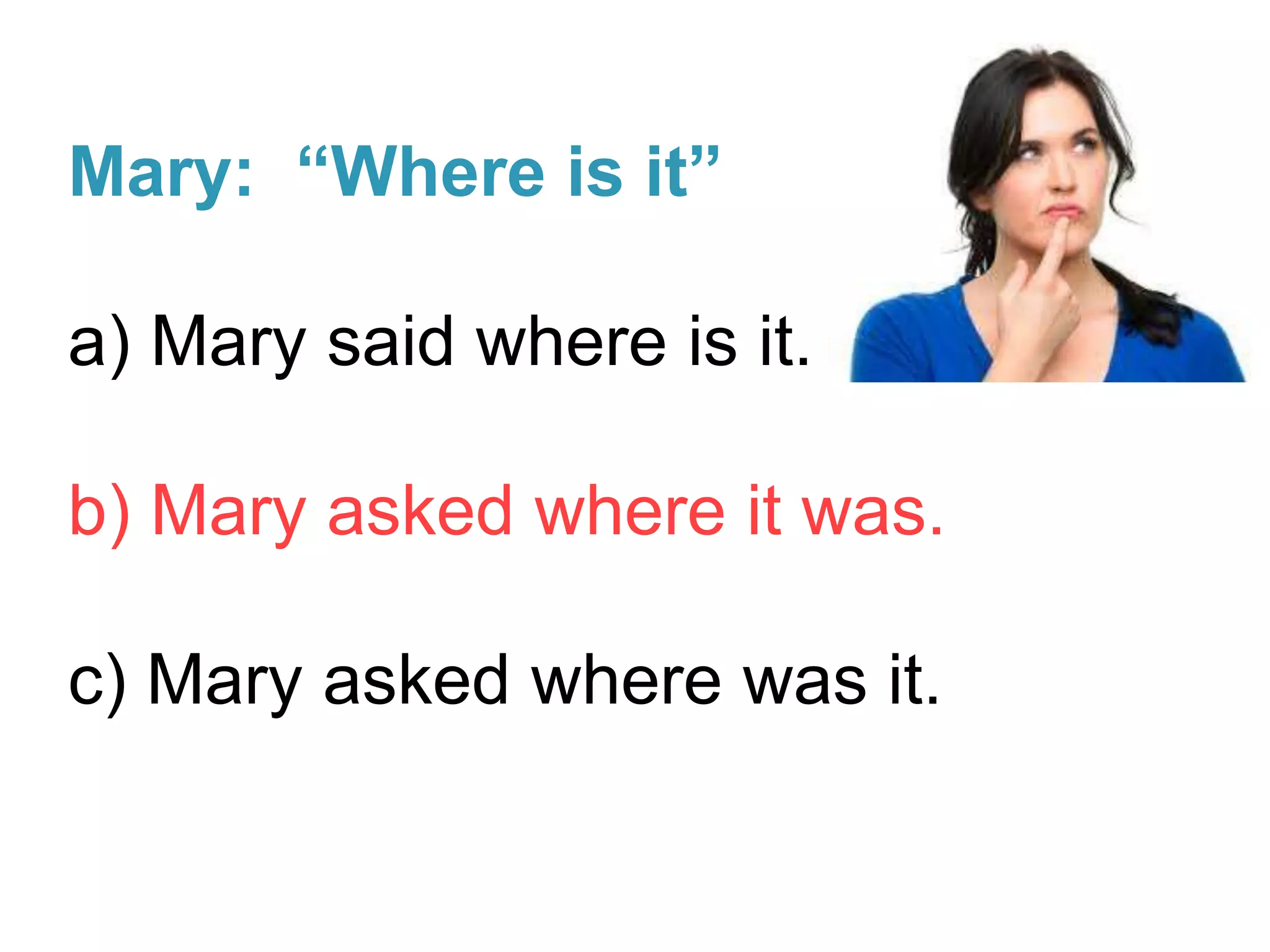 Mary: “Where is it”
a) Mary said where is it.
b) Mary asked where it was.
c) Mary asked where was it.
 