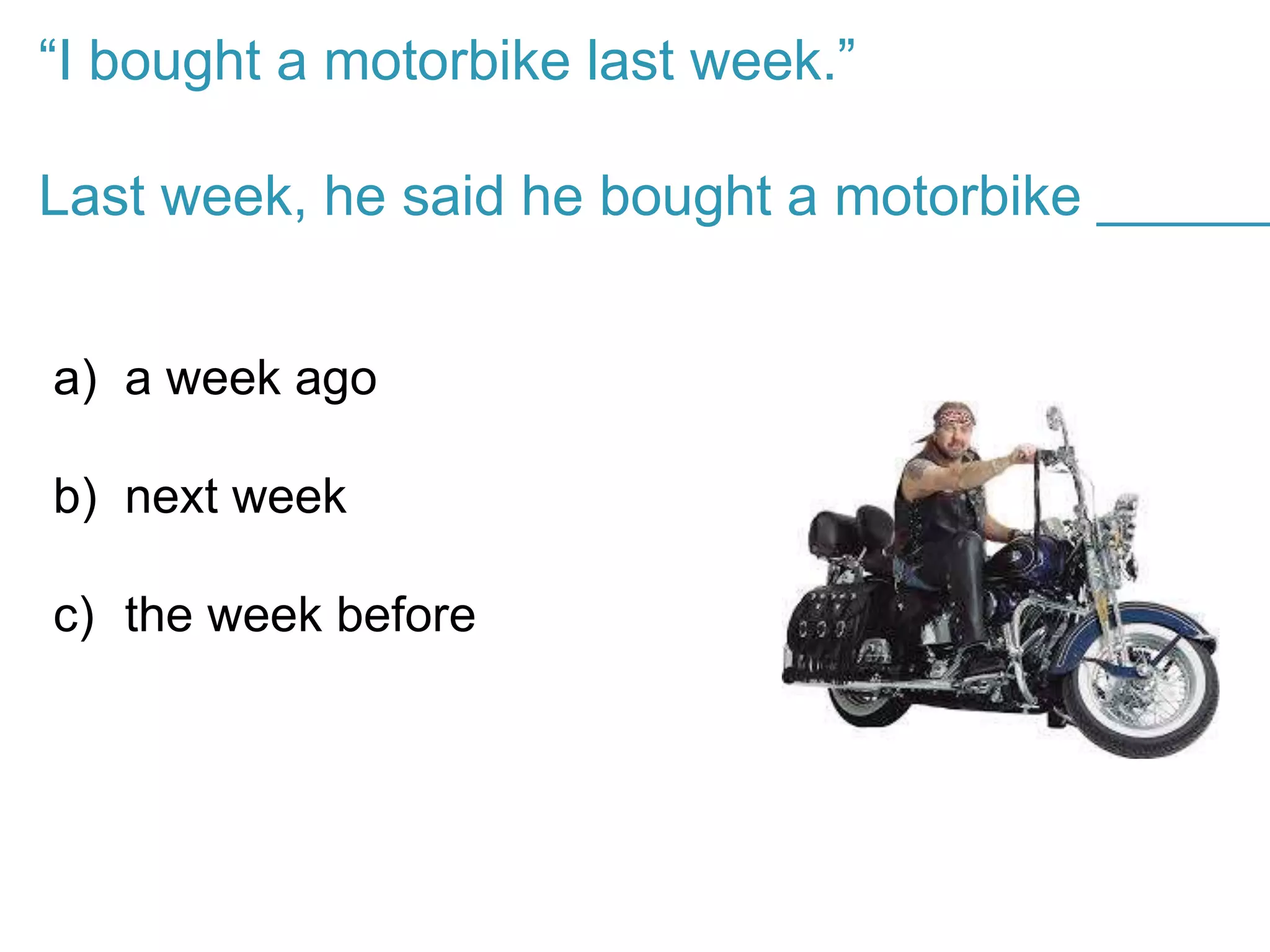 “I bought a motorbike last week.”
Last week, he said he bought a motorbike ______
a) a week ago
b) next week
c) the week before
 