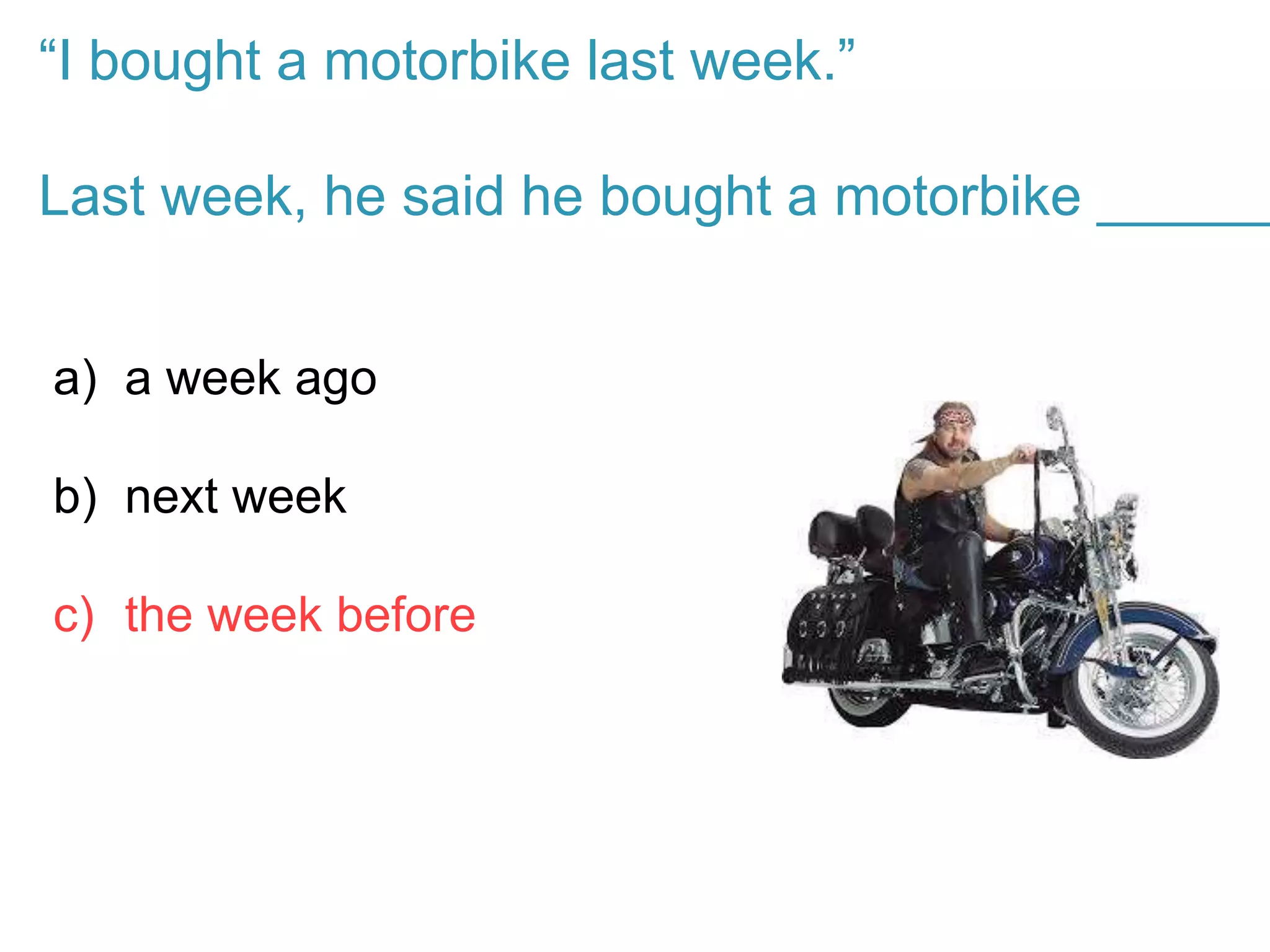“I bought a motorbike last week.”
Last week, he said he bought a motorbike ______
a) a week ago
b) next week
c) the week before
 