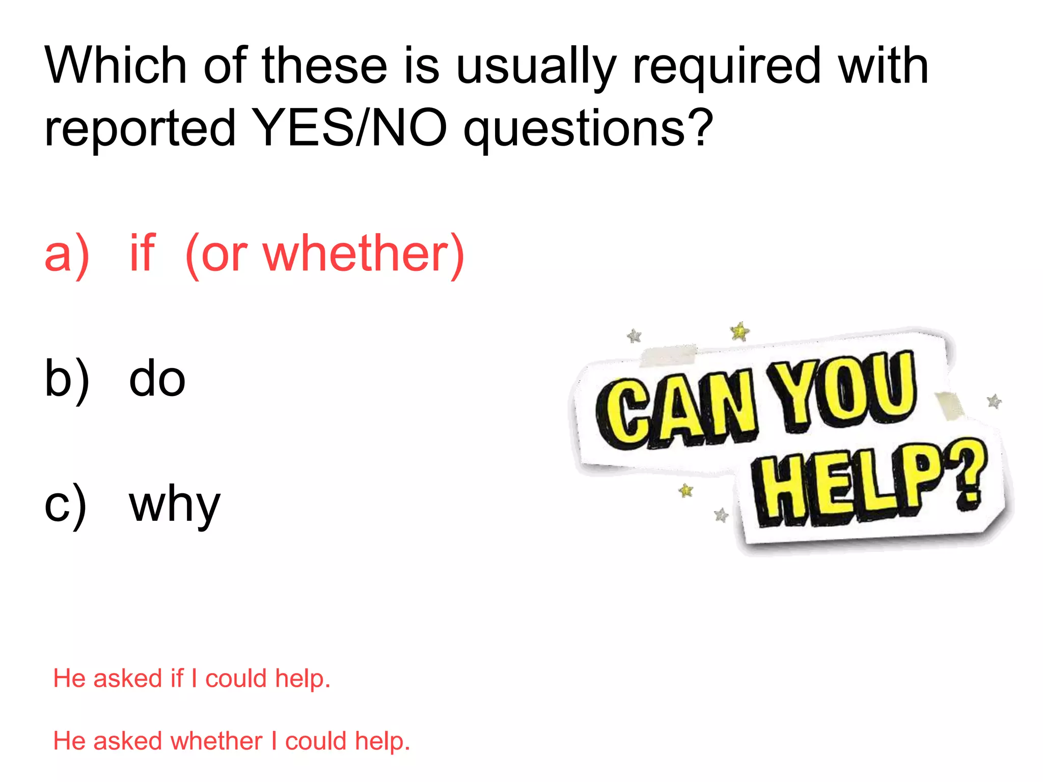 Which of these is usually required with
reported YES/NO questions?
a) if (or whether)
b) do
c) why
He asked if I could help.
He asked whether I could help.
 