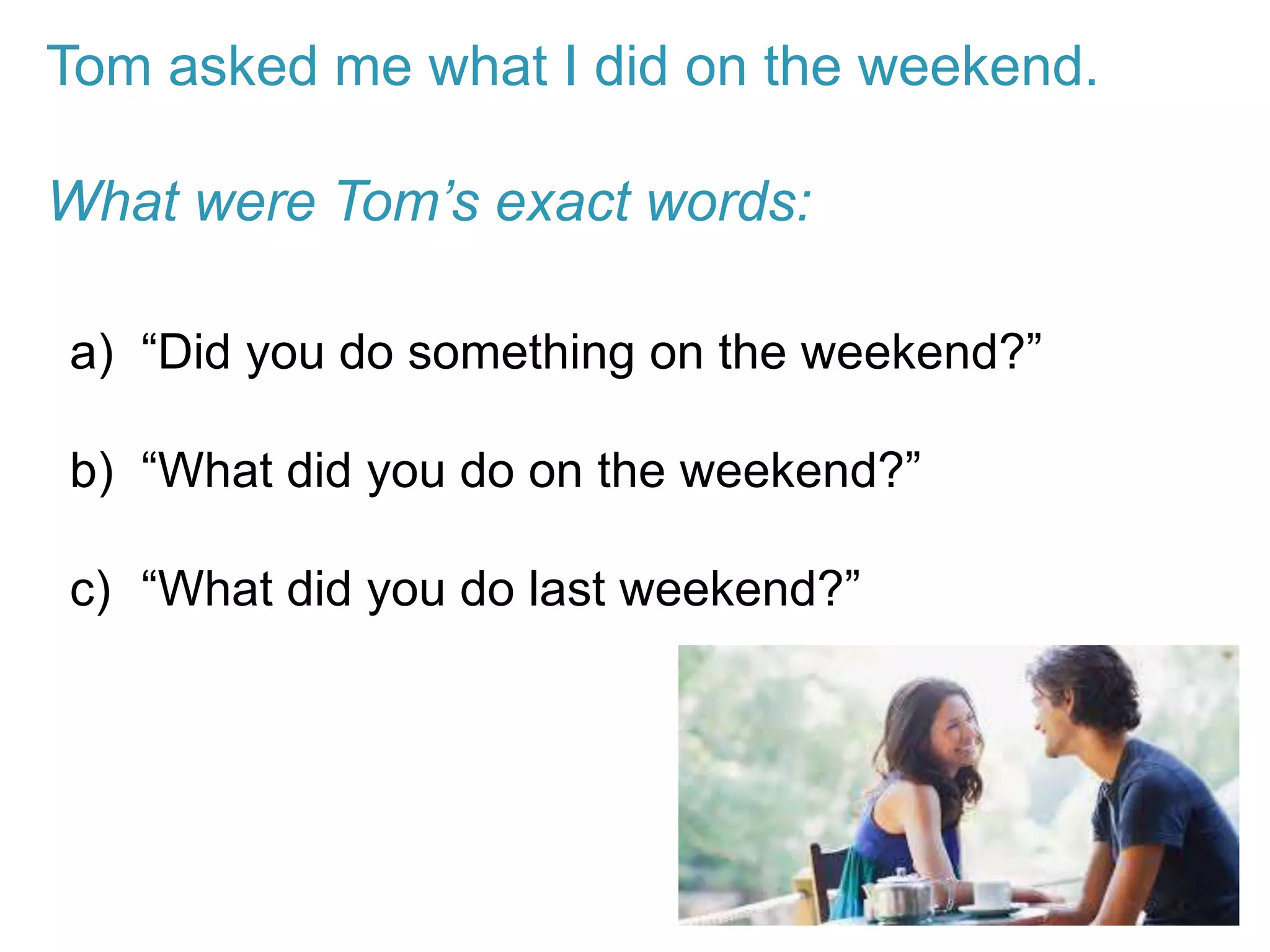 Tom asked me what I did on the weekend.
What were Tom’s exact words:
a) “Did you do something on the weekend?”
b) “What did you do on the weekend?”
c) “What did you do last weekend?”
 