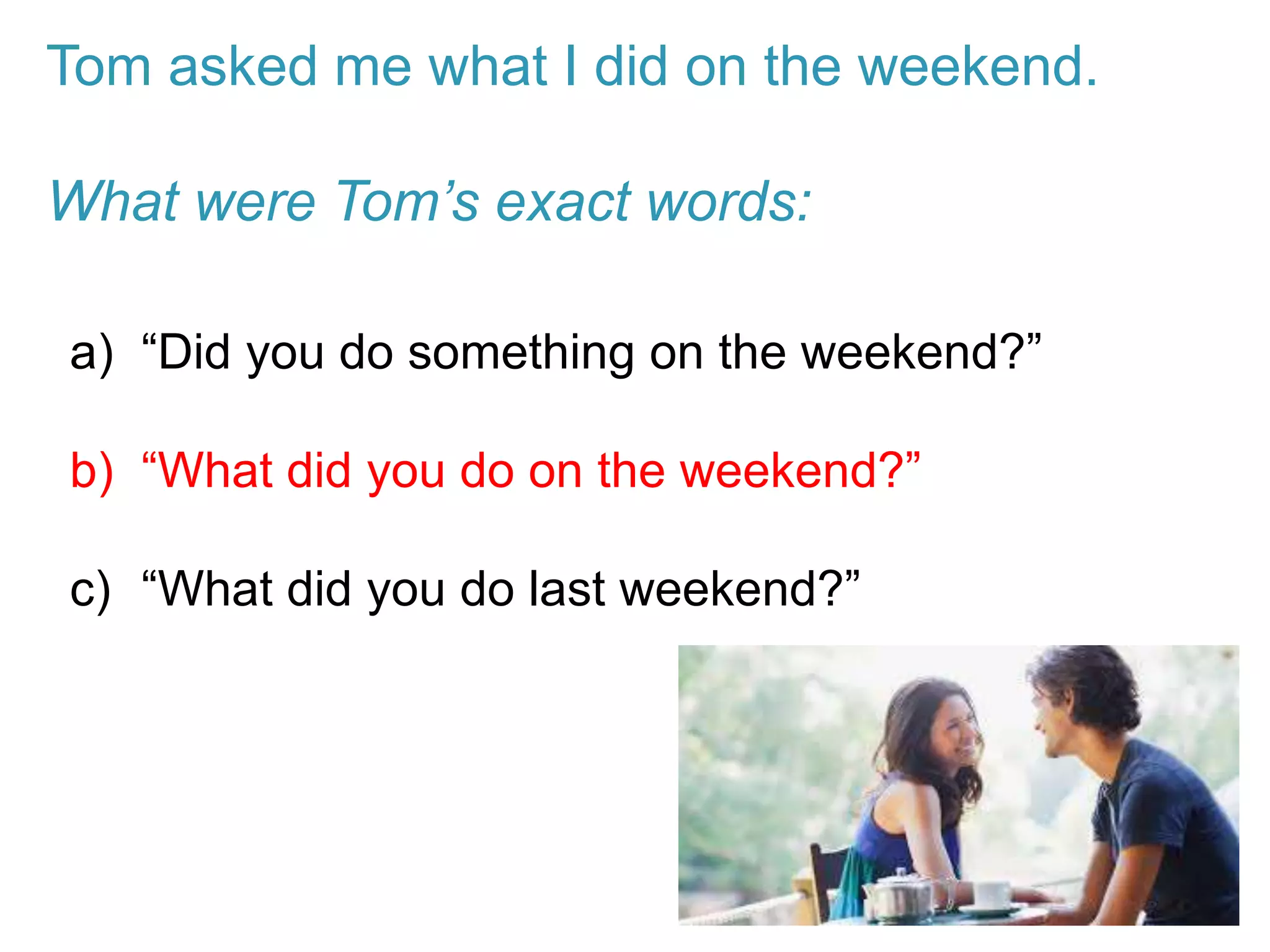 Tom asked me what I did on the weekend.
What were Tom’s exact words:
a) “Did you do something on the weekend?”
b) “What did you do on the weekend?”
c) “What did you do last weekend?”
 